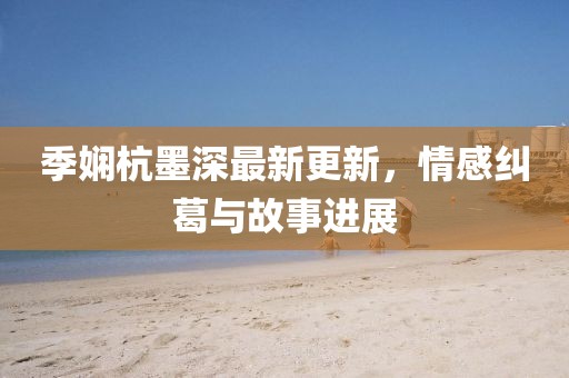 季嫻杭墨深最新更新，情感糾葛與故事進(jìn)展