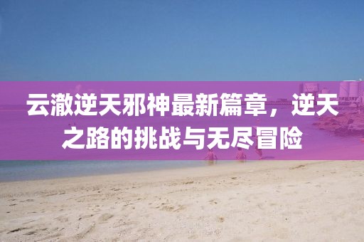 云澈逆天邪神最新篇章，逆天之路的挑戰(zhàn)與無(wú)盡冒險(xiǎn)