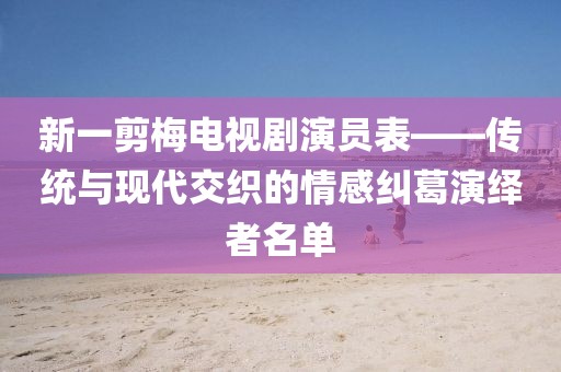 新一剪梅電視劇演員表——傳統(tǒng)與現(xiàn)代交織的情感糾葛演繹者名單