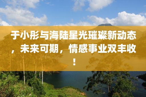 于小彤與海陸星光璀璨新動(dòng)態(tài)，未來(lái)可期，情感事業(yè)雙豐收！