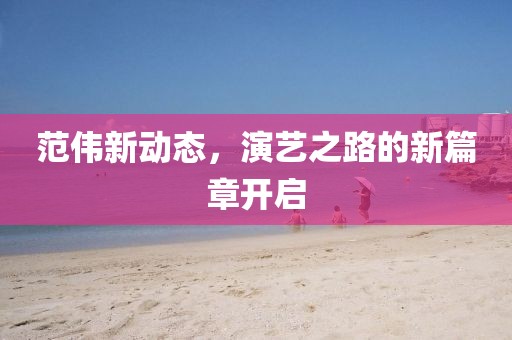 范偉新動(dòng)態(tài)，演藝之路的新篇章開(kāi)啟