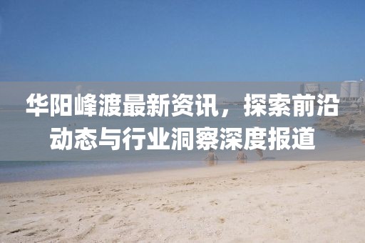 華陽峰渡最新資訊，探索前沿動態(tài)與行業(yè)洞察深度報道