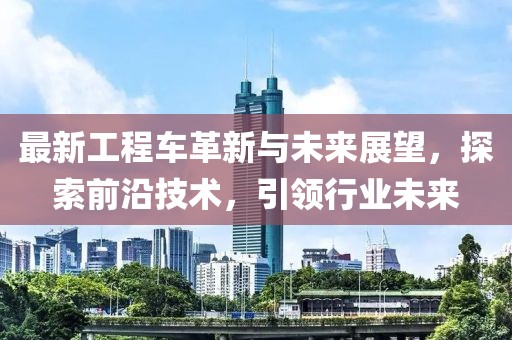 最新工程車(chē)革新與未來(lái)展望，探索前沿技術(shù)，引領(lǐng)行業(yè)未來(lái)