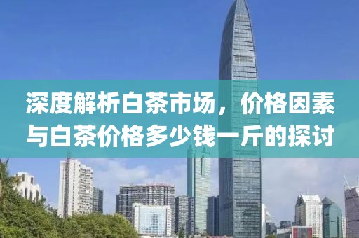 深度解析白茶市場(chǎng)，價(jià)格因素與白茶價(jià)格多少錢一斤的探討