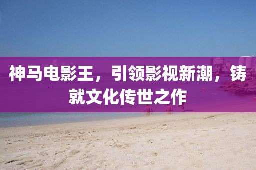 神馬電影王，引領(lǐng)影視新潮，鑄就文化傳世之作