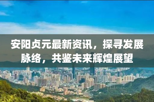 安陽(yáng)貞元最新資訊，探尋發(fā)展脈絡(luò)，共鑒未來(lái)輝煌展望