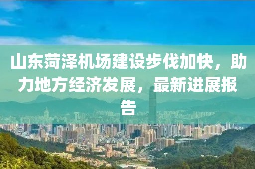 山東菏澤機(jī)場建設(shè)步伐加快，助力地方經(jīng)濟(jì)發(fā)展，最新進(jìn)展報告