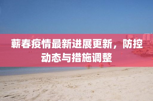 蘄春疫情最新進展更新，防控動態(tài)與措施調(diào)整