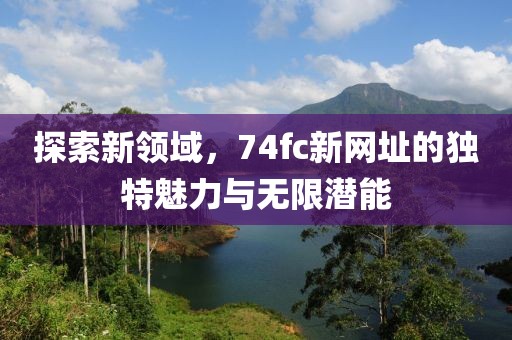 探索新領(lǐng)域，74fc新網(wǎng)址的獨特魅力與無限潛能