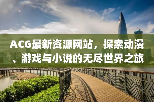 ACG最新資源網(wǎng)站，探索動漫、游戲與小說的無盡世界之旅