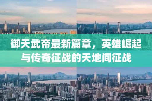 御天武帝最新篇章，英雄崛起與傳奇征戰(zhàn)的天地間征戰(zhàn)