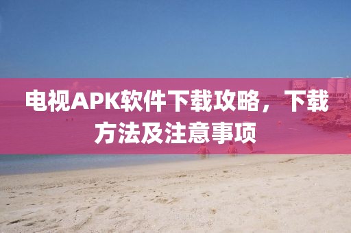 電視APK軟件下載攻略，下載方法及注意事項