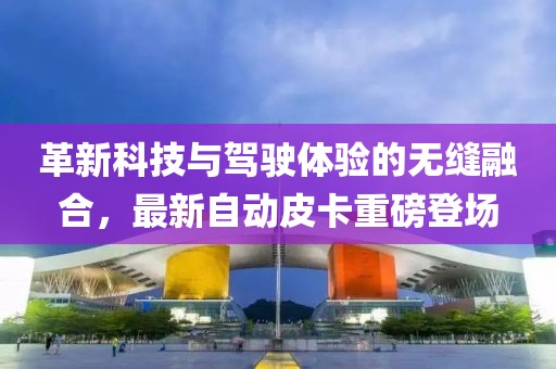 革新科技與駕駛體驗(yàn)的無(wú)縫融合，最新自動(dòng)皮卡重磅登場(chǎng)