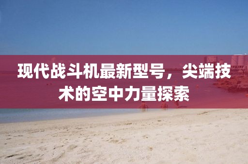 現(xiàn)代戰(zhàn)斗機(jī)最新型號(hào)，尖端技術(shù)的空中力量探索