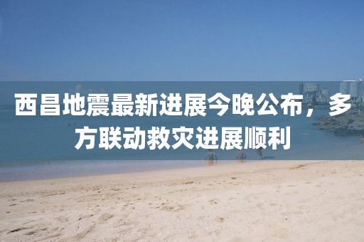 西昌地震最新進展今晚公布，多方聯(lián)動救災進展順利