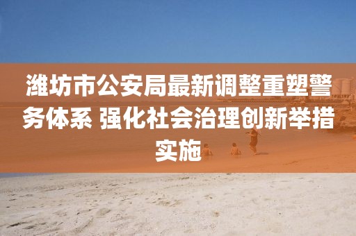 濰坊市公安局最新調(diào)整重塑警務體系 強化社會治理創(chuàng)新舉措實施