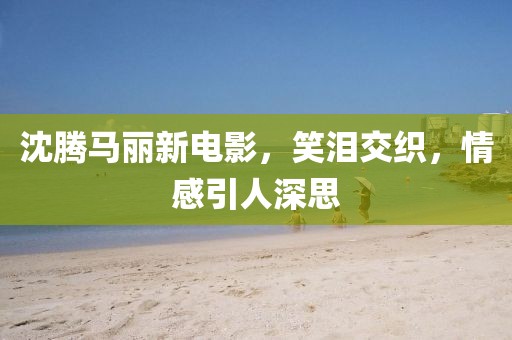沈騰馬麗新電影，笑淚交織，情感引人深思