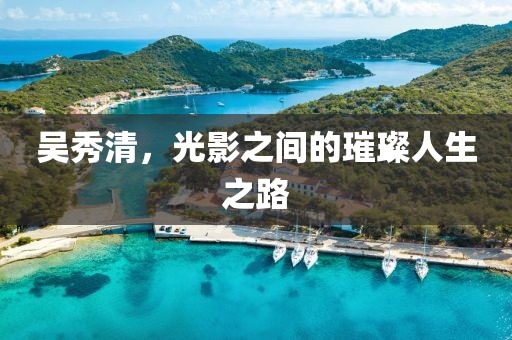 吳秀清，光影之間的璀璨人生之路