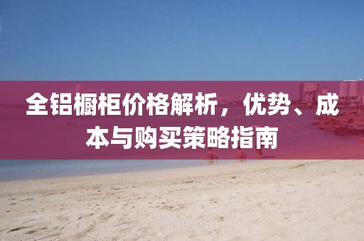 全鋁櫥柜價格解析，優(yōu)勢、成本與購買策略指南