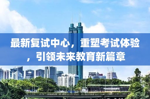 最新復(fù)試中心，重塑考試體驗，引領(lǐng)未來教育新篇章