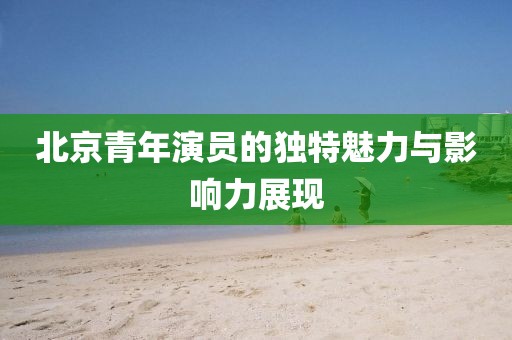 北京青年演員的獨(dú)特魅力與影響力展現(xiàn)