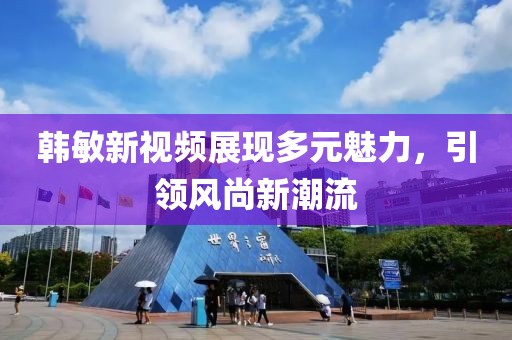 韓敏新視頻展現(xiàn)多元魅力，引領風尚新潮流