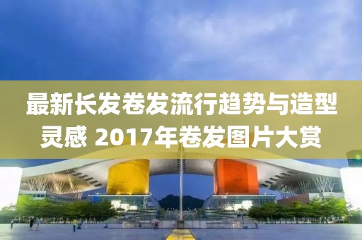 最新長(zhǎng)發(fā)卷發(fā)流行趨勢(shì)與造型靈感 2017年卷發(fā)圖片大賞