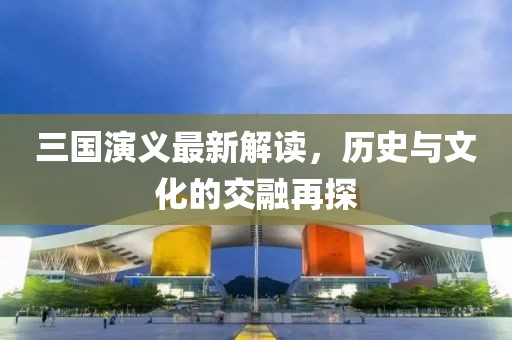 三國(guó)演義最新解讀，歷史與文化的交融再探