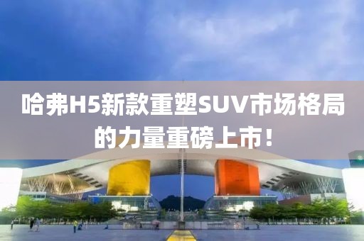 哈弗H5新款重塑SUV市場格局的力量重磅上市！