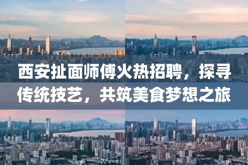 西安扯面師傅火熱招聘，探尋傳統(tǒng)技藝，共筑美食夢想之旅