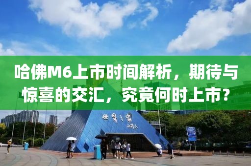 哈佛M6上市時間解析，期待與驚喜的交匯，究竟何時上市？