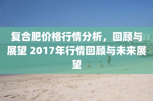 復(fù)合肥價(jià)格行情分析，回顧與展望 2017年行情回顧與未來(lái)展望