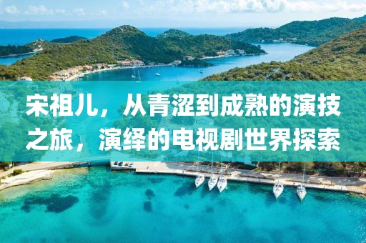 宋祖兒，從青澀到成熟的演技之旅，演繹的電視劇世界探索