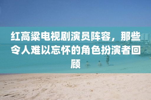 紅高粱電視劇演員陣容，那些令人難以忘懷的角色扮演者回顧