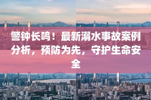 警鐘長鳴！最新溺水事故案例分析，預(yù)防為先，守護(hù)生命安全