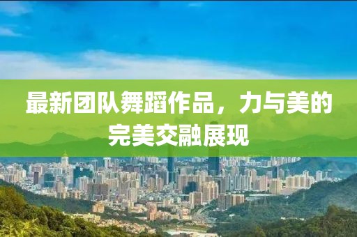 最新團(tuán)隊(duì)舞蹈作品，力與美的完美交融展現(xiàn)
