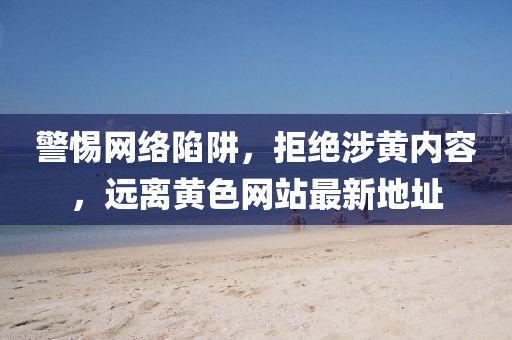 警惕網(wǎng)絡(luò)陷阱，拒絕涉黃內(nèi)容，遠(yuǎn)離黃色網(wǎng)站最新地址