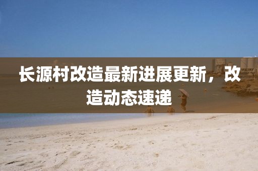 長源村改造最新進(jìn)展更新，改造動態(tài)速遞