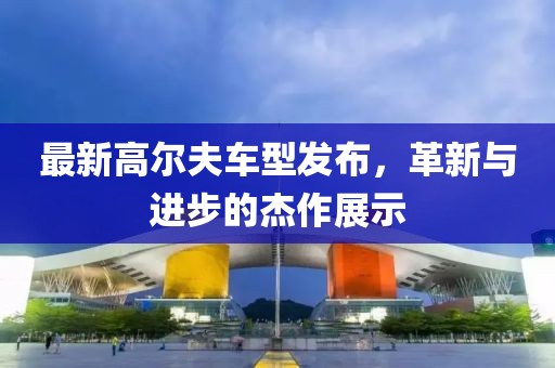 最新高爾夫車型發(fā)布，革新與進(jìn)步的杰作展示