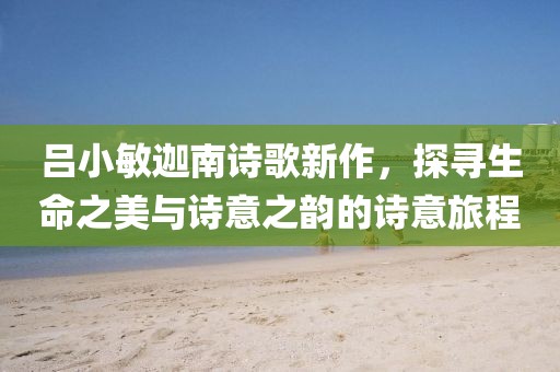 呂小敏迦南詩歌新作，探尋生命之美與詩意之韻的詩意旅程