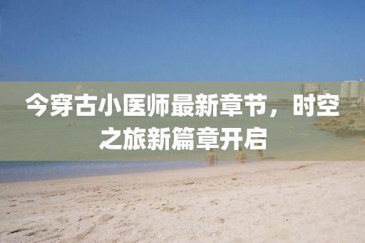 今穿古小醫(yī)師最新章節(jié)，時(shí)空之旅新篇章開啟