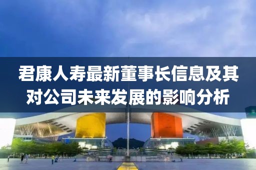 君康人壽最新董事長信息及其對(duì)公司未來發(fā)展的影響分析
