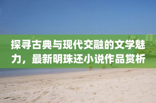 探尋古典與現(xiàn)代交融的文學(xué)魅力，最新明珠還小說作品賞析