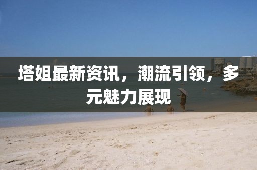 塔姐最新資訊，潮流引領，多元魅力展現(xiàn)