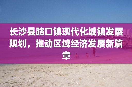 長沙縣路口鎮(zhèn)現(xiàn)代化城鎮(zhèn)發(fā)展規(guī)劃，推動(dòng)區(qū)域經(jīng)濟(jì)發(fā)展新篇章