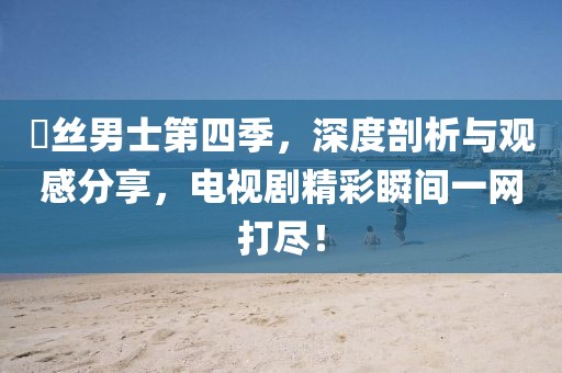 屌絲男士第四季，深度剖析與觀感分享，電視劇精彩瞬間一網(wǎng)打盡！
