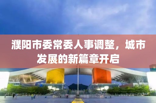 濮陽市委常委人事調(diào)整，城市發(fā)展的新篇章開啟