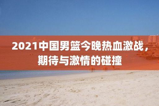 2021中國男籃今晚熱血激戰(zhàn)，期待與激情的碰撞