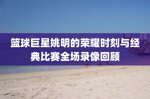 籃球巨星姚明的榮耀時(shí)刻與經(jīng)典比賽全場錄像回顧