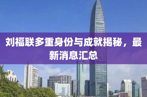 劉福聯(lián)多重身份與成就揭秘，最新消息匯總